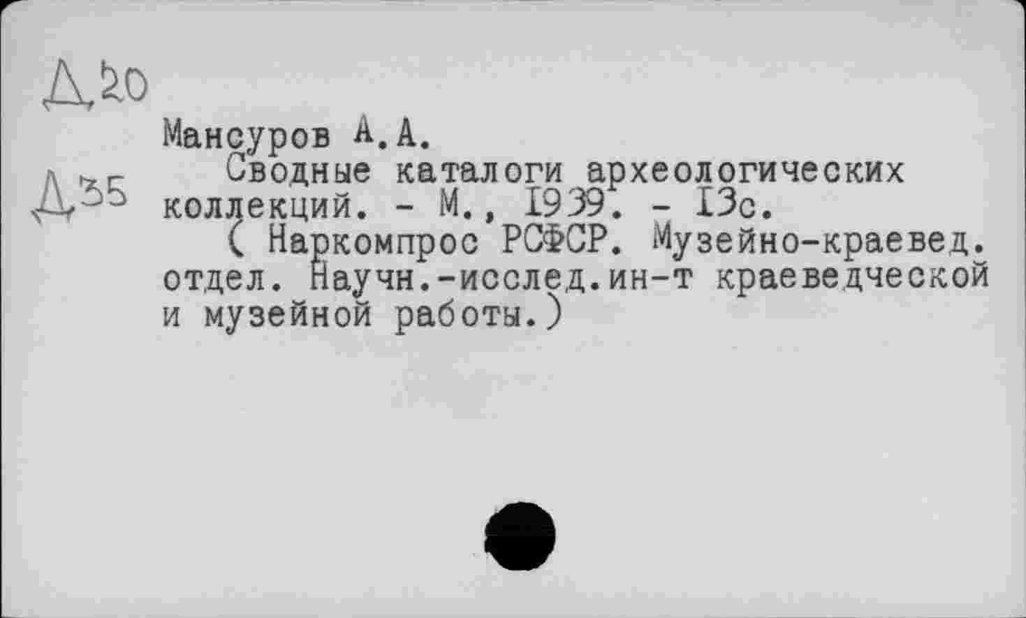 ﻿Мансуров А.А.
Сводные каталоги археологических коллекций. - М., 1939. - 13с.
( Наркомпрос РСФСР. Музейно-краевед. отдел. Научн.-исслед.ин-т краеведческой и музейной работы.)